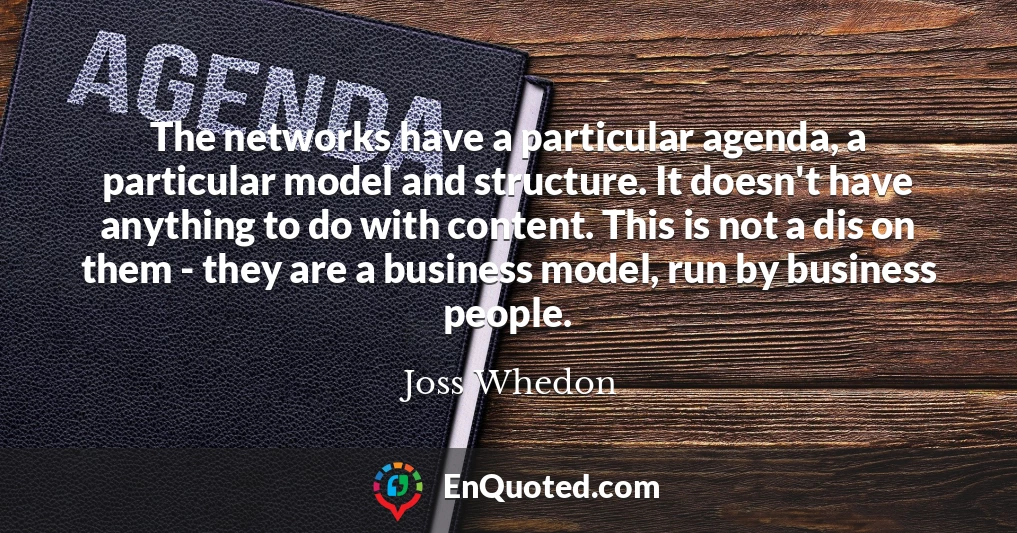 The networks have a particular agenda, a particular model and structure. It doesn't have anything to do with content. This is not a dis on them - they are a business model, run by business people.
