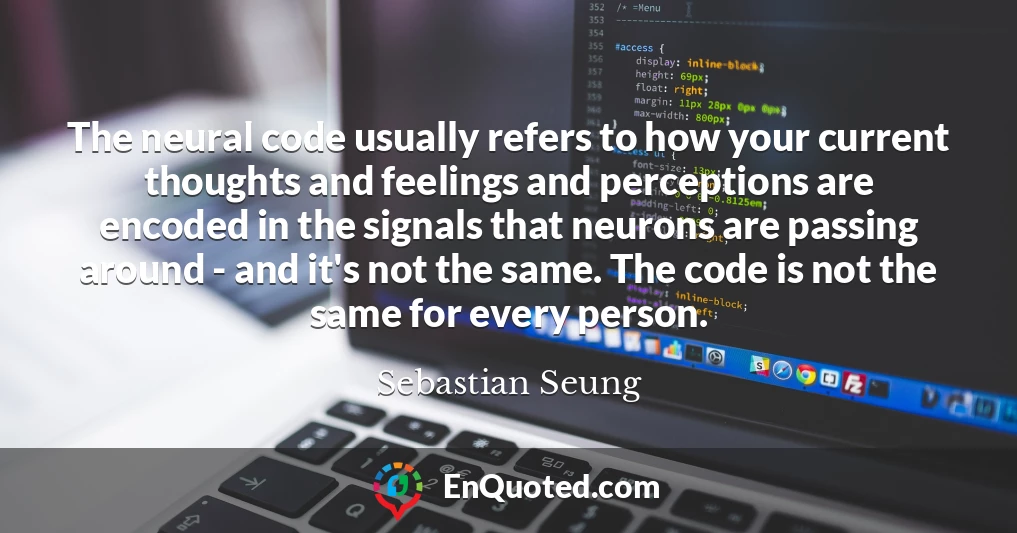 The neural code usually refers to how your current thoughts and feelings and perceptions are encoded in the signals that neurons are passing around - and it's not the same. The code is not the same for every person.