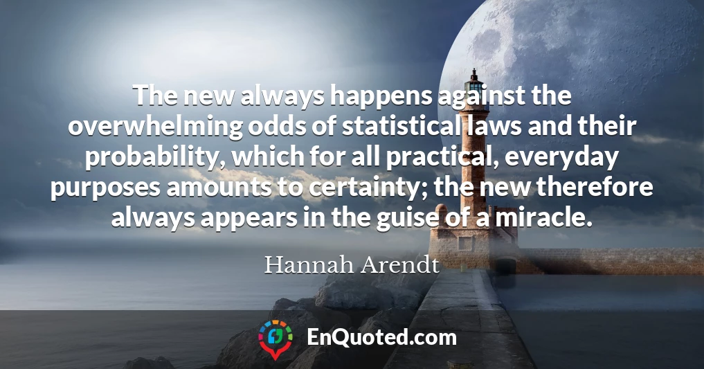 The new always happens against the overwhelming odds of statistical laws and their probability, which for all practical, everyday purposes amounts to certainty; the new therefore always appears in the guise of a miracle.