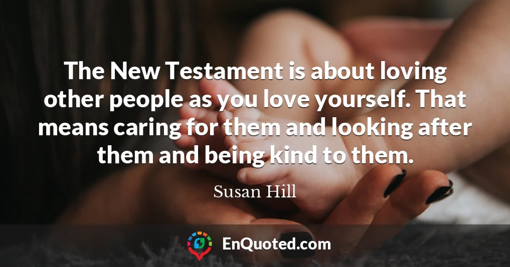 The New Testament is about loving other people as you love yourself. That means caring for them and looking after them and being kind to them.