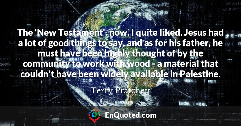 The 'New Testament', now, I quite liked. Jesus had a lot of good things to say, and as for his father, he must have been highly thought of by the community to work with wood - a material that couldn't have been widely available in Palestine.