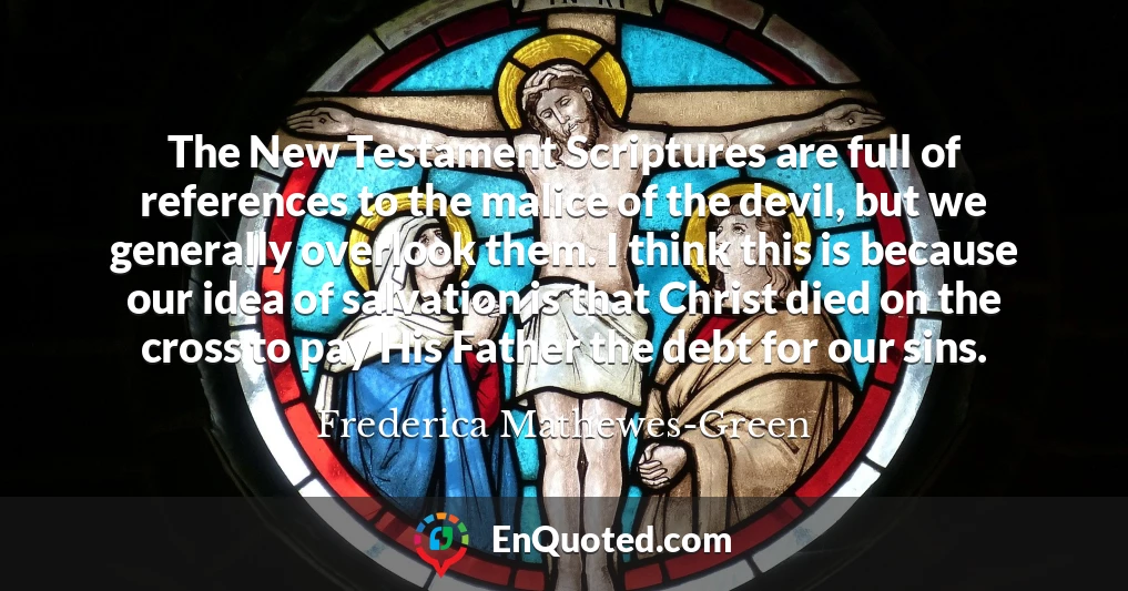 The New Testament Scriptures are full of references to the malice of the devil, but we generally overlook them. I think this is because our idea of salvation is that Christ died on the cross to pay His Father the debt for our sins.