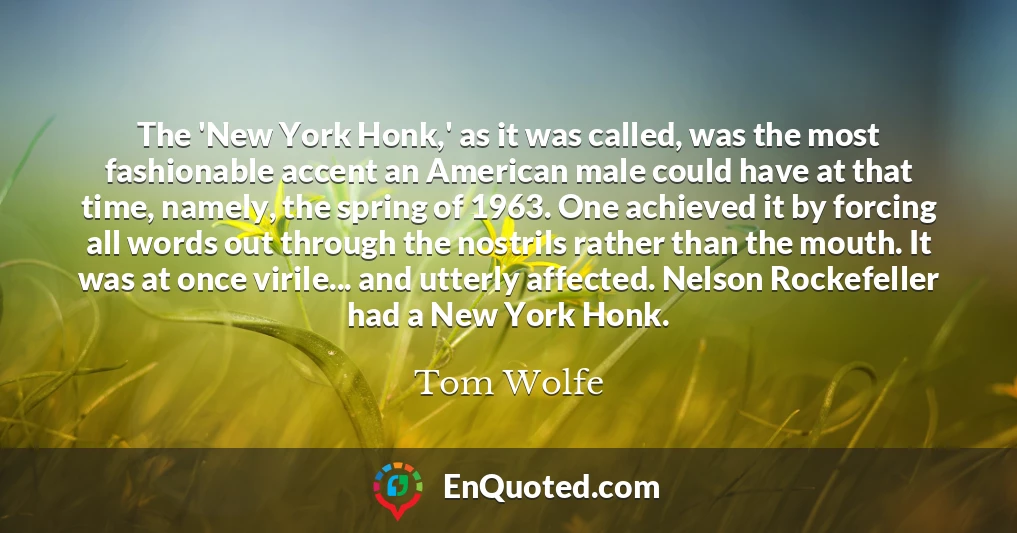 The 'New York Honk,' as it was called, was the most fashionable accent an American male could have at that time, namely, the spring of 1963. One achieved it by forcing all words out through the nostrils rather than the mouth. It was at once virile... and utterly affected. Nelson Rockefeller had a New York Honk.
