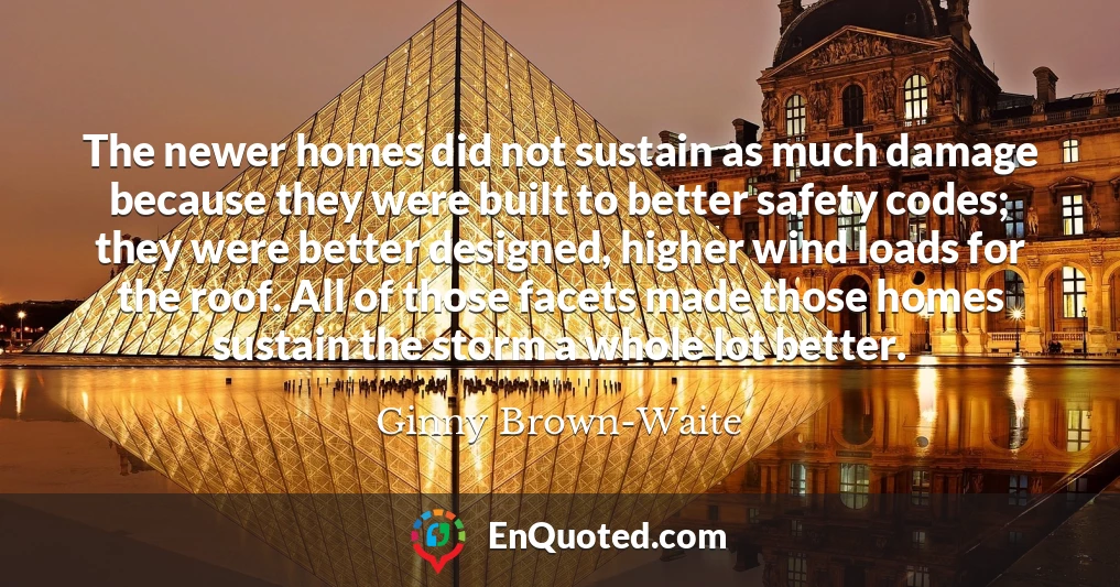 The newer homes did not sustain as much damage because they were built to better safety codes; they were better designed, higher wind loads for the roof. All of those facets made those homes sustain the storm a whole lot better.