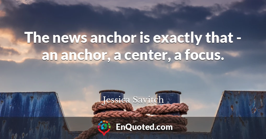 The news anchor is exactly that - an anchor, a center, a focus.