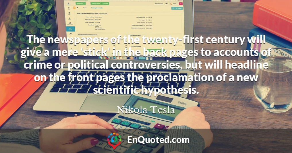 The newspapers of the twenty-first century will give a mere 'stick' in the back pages to accounts of crime or political controversies, but will headline on the front pages the proclamation of a new scientific hypothesis.