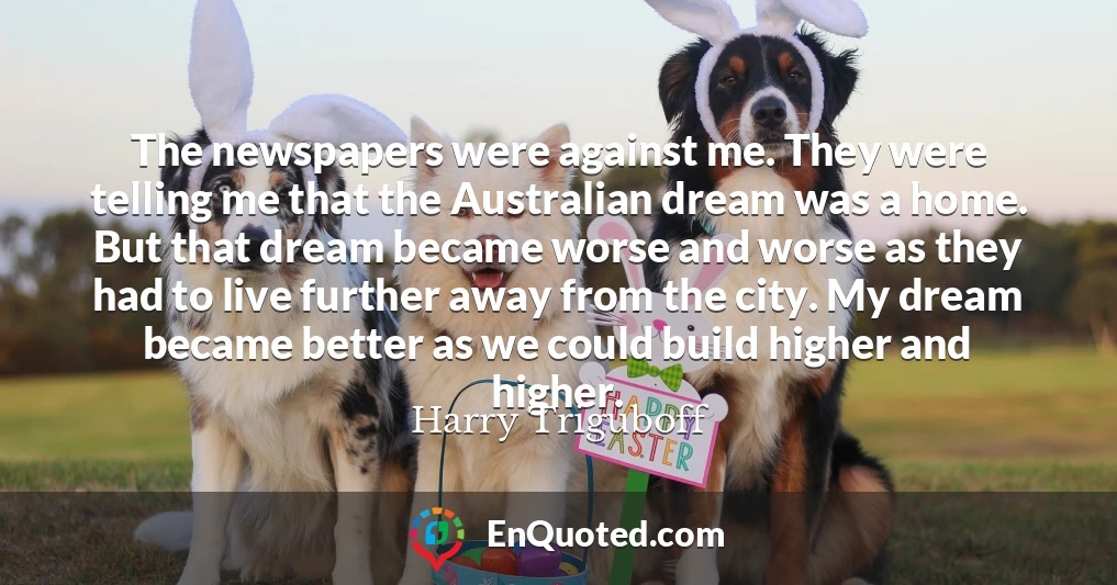 The newspapers were against me. They were telling me that the Australian dream was a home. But that dream became worse and worse as they had to live further away from the city. My dream became better as we could build higher and higher.