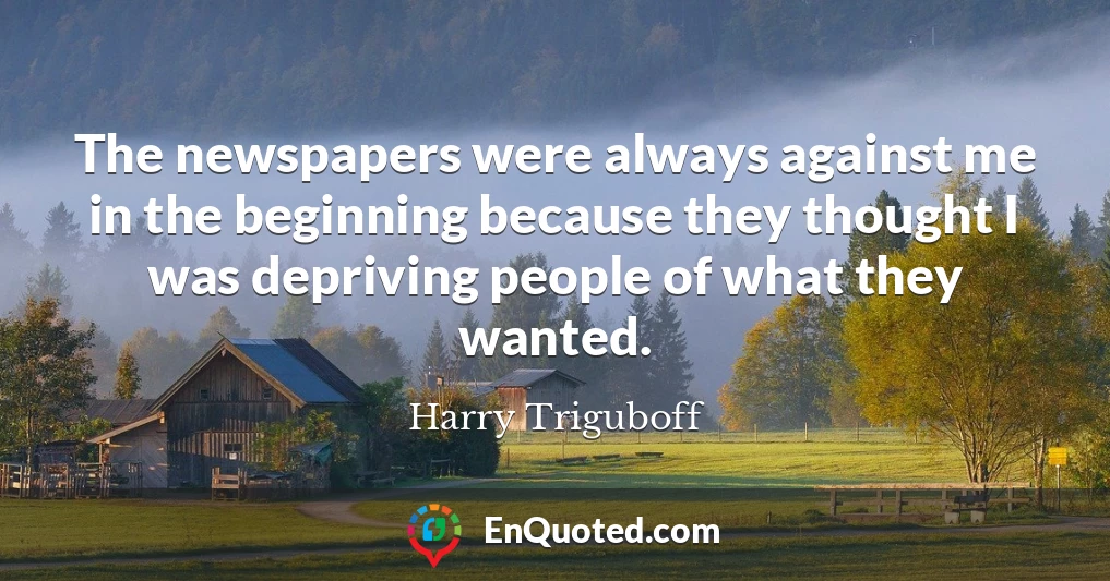 The newspapers were always against me in the beginning because they thought I was depriving people of what they wanted.