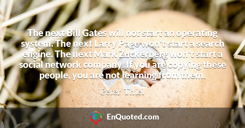 The next Bill Gates will not start an operating system. The next Larry Page won't start a search engine. The next Mark Zuckerberg won't start a social network company. If you are copying these people, you are not learning from them.