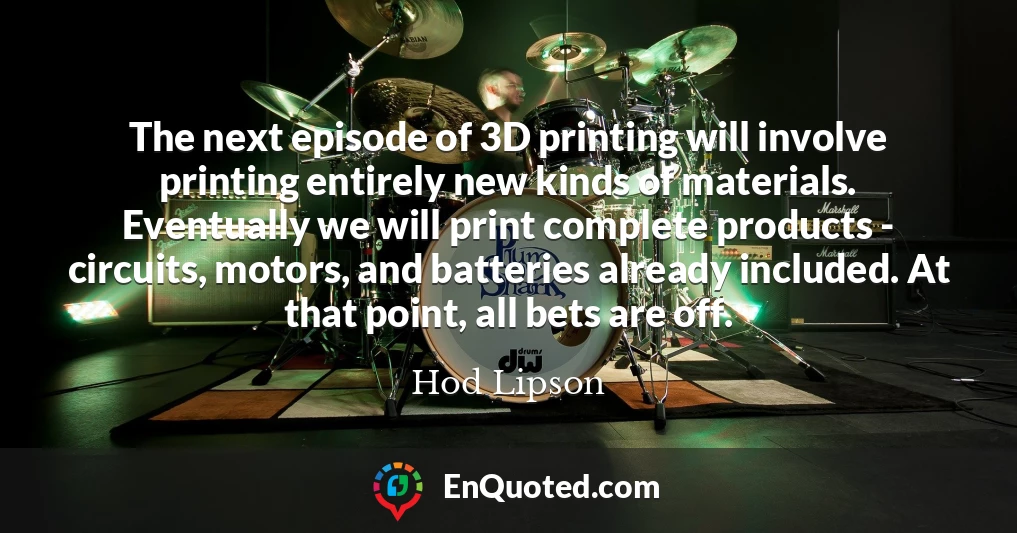The next episode of 3D printing will involve printing entirely new kinds of materials. Eventually we will print complete products - circuits, motors, and batteries already included. At that point, all bets are off.