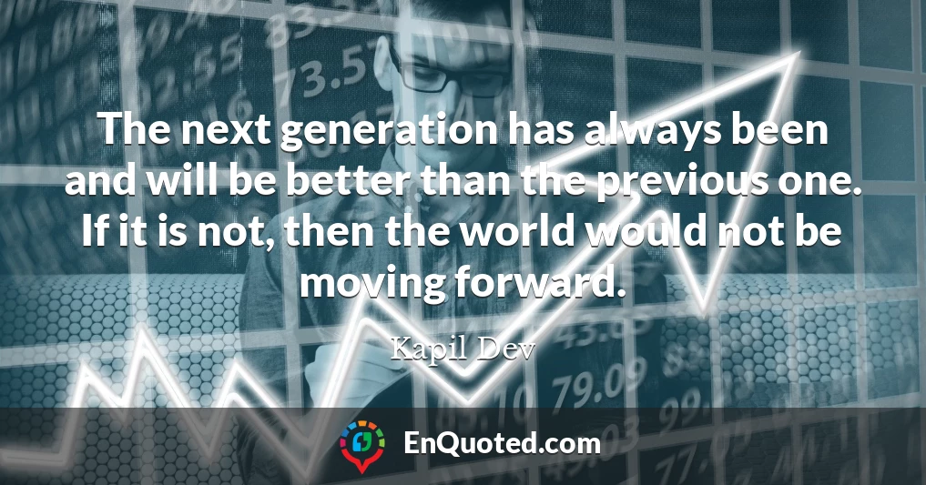The next generation has always been and will be better than the previous one. If it is not, then the world would not be moving forward.