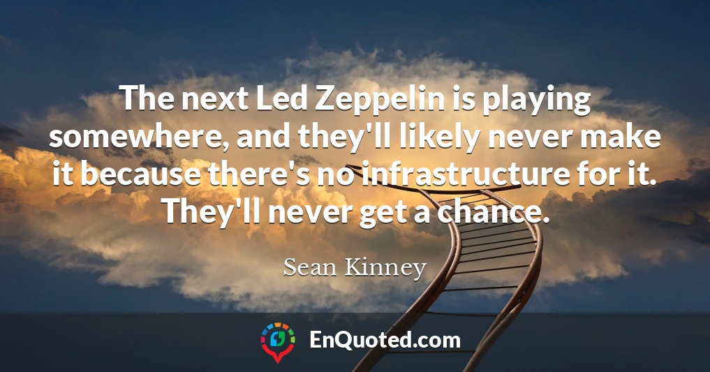 The next Led Zeppelin is playing somewhere, and they'll likely never make it because there's no infrastructure for it. They'll never get a chance.