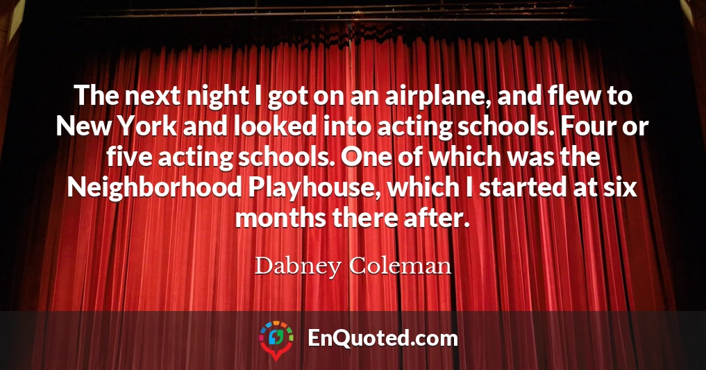 The next night I got on an airplane, and flew to New York and looked into acting schools. Four or five acting schools. One of which was the Neighborhood Playhouse, which I started at six months there after.