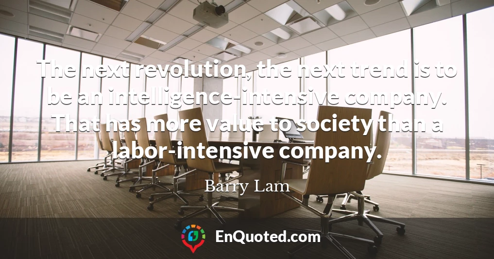 The next revolution, the next trend is to be an intelligence-intensive company. That has more value to society than a labor-intensive company.