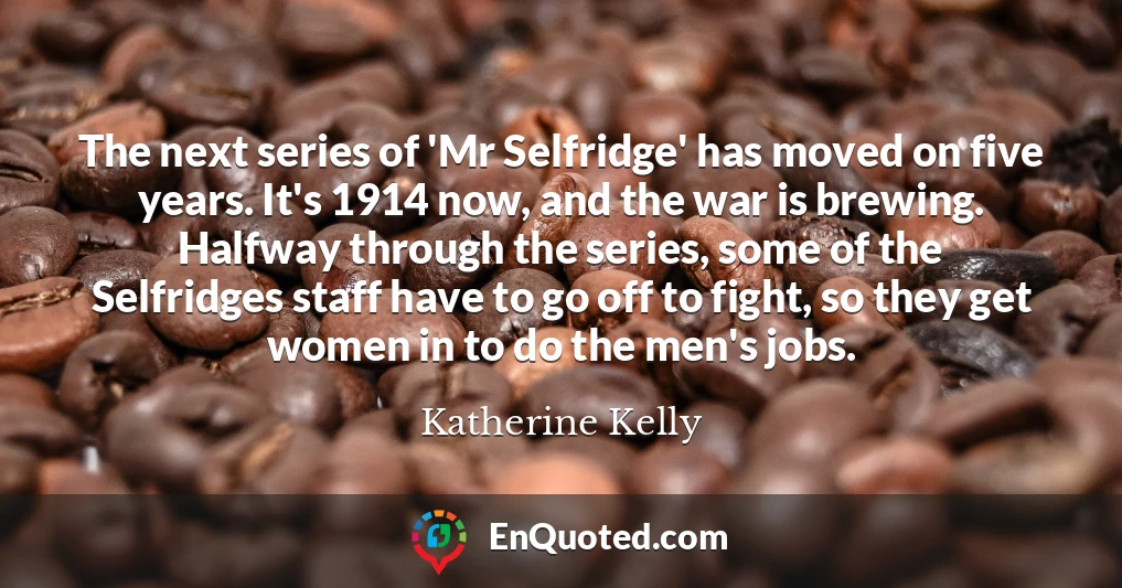 The next series of 'Mr Selfridge' has moved on five years. It's 1914 now, and the war is brewing. Halfway through the series, some of the Selfridges staff have to go off to fight, so they get women in to do the men's jobs.