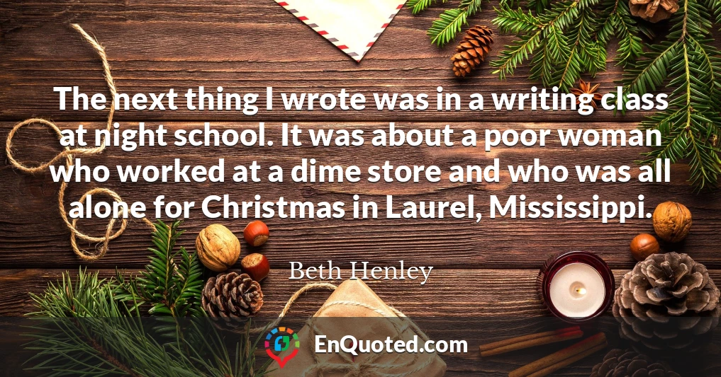 The next thing I wrote was in a writing class at night school. It was about a poor woman who worked at a dime store and who was all alone for Christmas in Laurel, Mississippi.