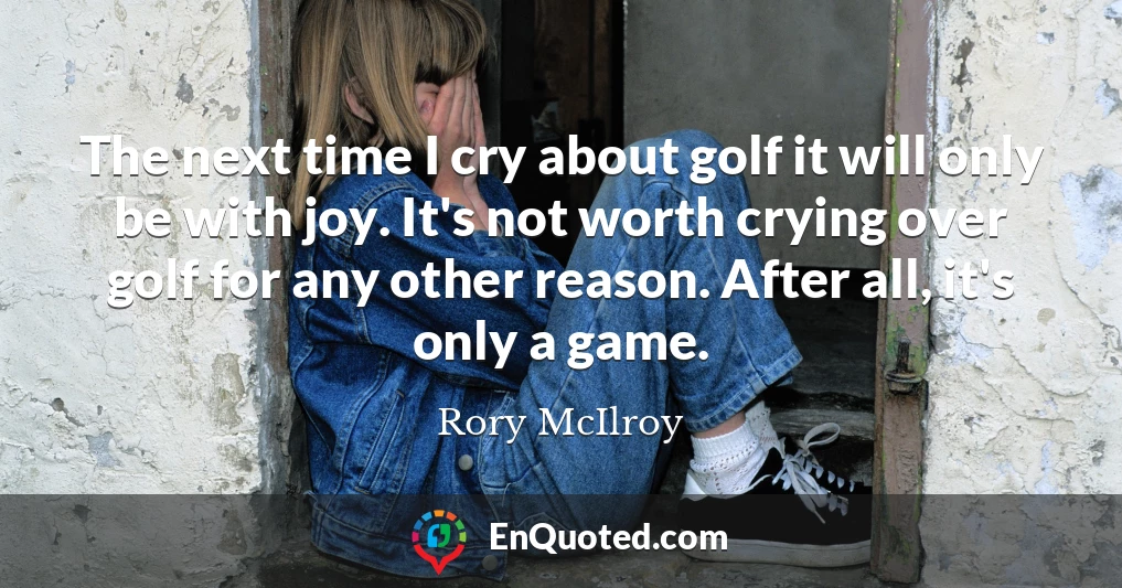 The next time I cry about golf it will only be with joy. It's not worth crying over golf for any other reason. After all, it's only a game.