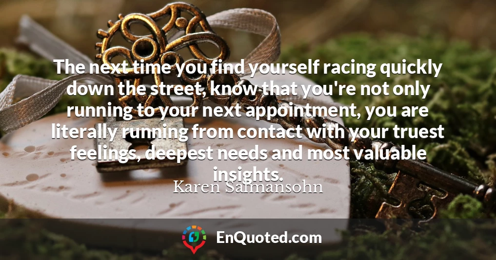 The next time you find yourself racing quickly down the street, know that you're not only running to your next appointment, you are literally running from contact with your truest feelings, deepest needs and most valuable insights.