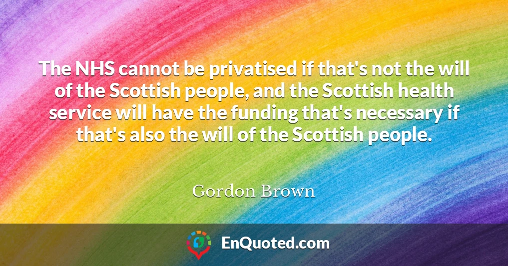 The NHS cannot be privatised if that's not the will of the Scottish people, and the Scottish health service will have the funding that's necessary if that's also the will of the Scottish people.