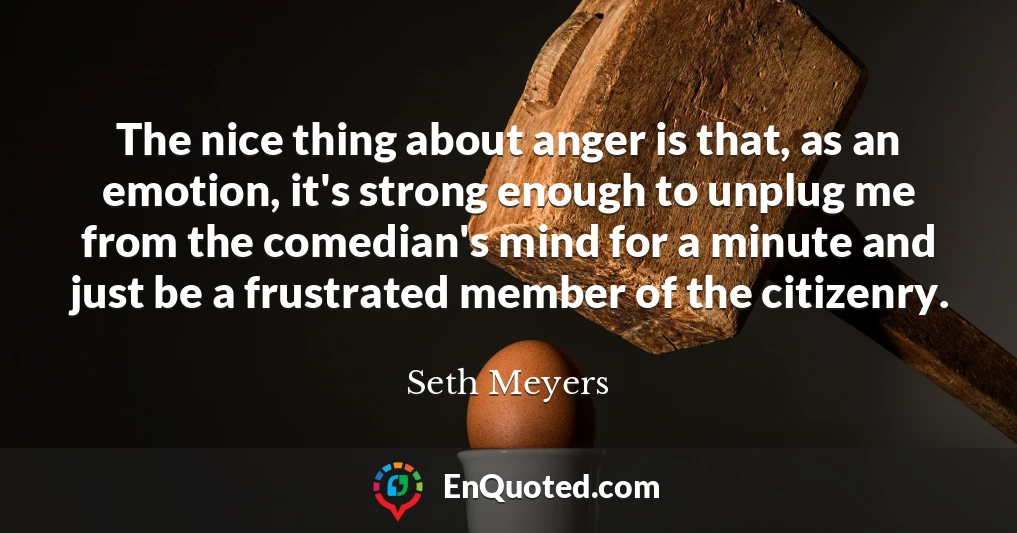 The nice thing about anger is that, as an emotion, it's strong enough to unplug me from the comedian's mind for a minute and just be a frustrated member of the citizenry.