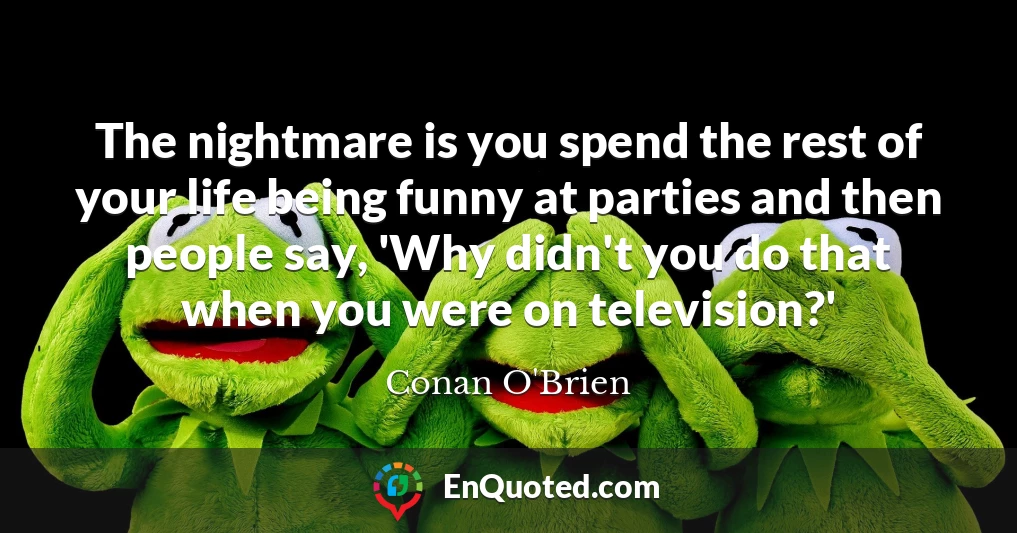 The nightmare is you spend the rest of your life being funny at parties and then people say, 'Why didn't you do that when you were on television?'