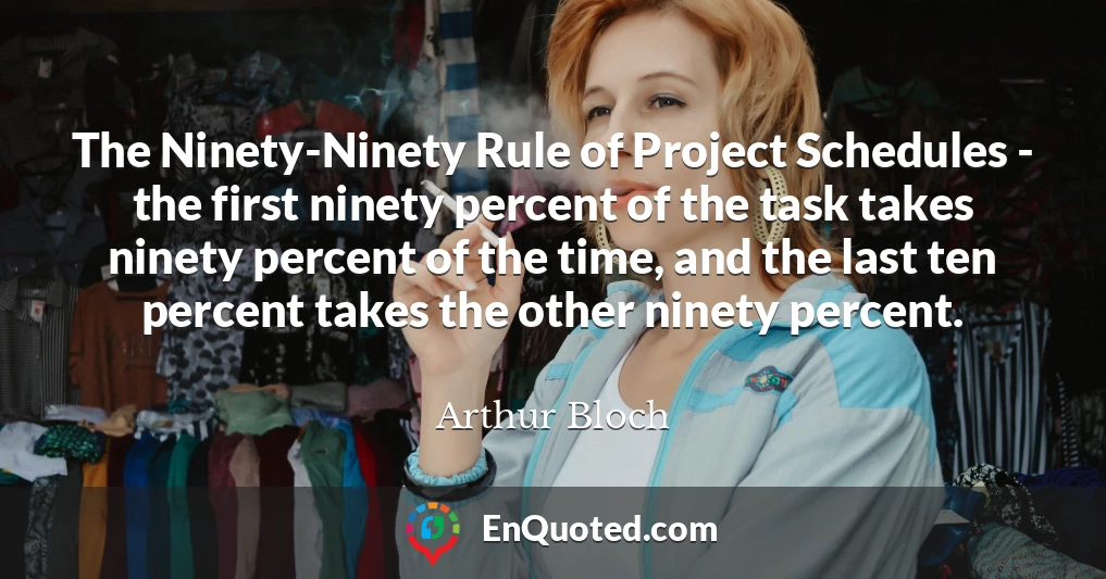 The Ninety-Ninety Rule of Project Schedules - the first ninety percent of the task takes ninety percent of the time, and the last ten percent takes the other ninety percent.