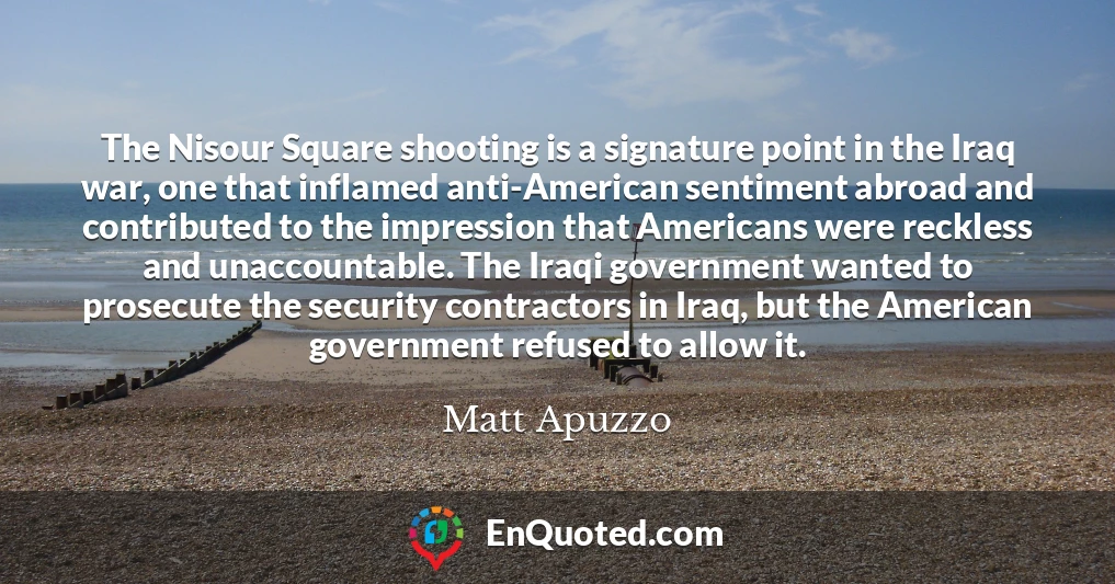 The Nisour Square shooting is a signature point in the Iraq war, one that inflamed anti-American sentiment abroad and contributed to the impression that Americans were reckless and unaccountable. The Iraqi government wanted to prosecute the security contractors in Iraq, but the American government refused to allow it.