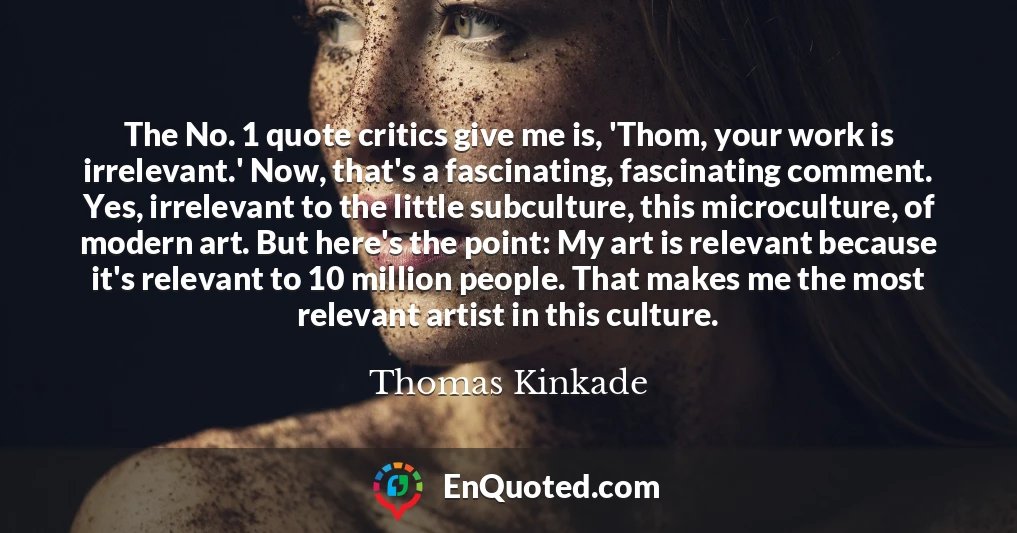 The No. 1 quote critics give me is, 'Thom, your work is irrelevant.' Now, that's a fascinating, fascinating comment. Yes, irrelevant to the little subculture, this microculture, of modern art. But here's the point: My art is relevant because it's relevant to 10 million people. That makes me the most relevant artist in this culture.