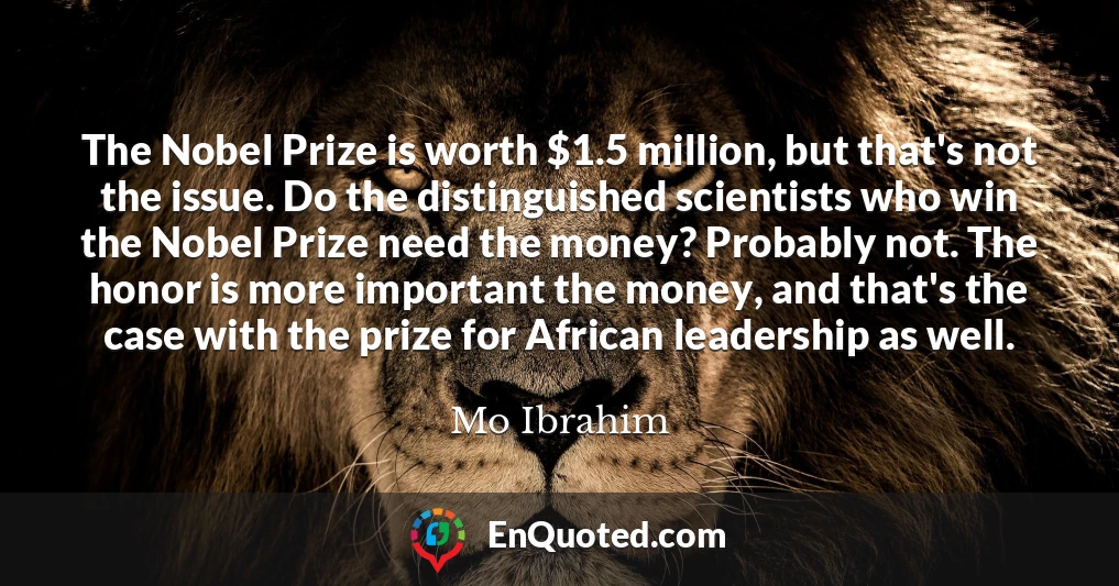 The Nobel Prize is worth $1.5 million, but that's not the issue. Do the distinguished scientists who win the Nobel Prize need the money? Probably not. The honor is more important the money, and that's the case with the prize for African leadership as well.