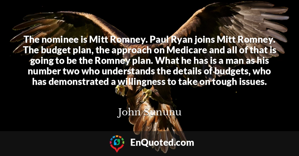 The nominee is Mitt Romney. Paul Ryan joins Mitt Romney. The budget plan, the approach on Medicare and all of that is going to be the Romney plan. What he has is a man as his number two who understands the details of budgets, who has demonstrated a willingness to take on tough issues.