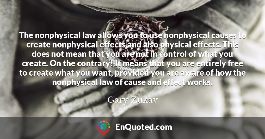 The nonphysical law allows you to use nonphysical causes to create nonphysical effects and also physical effects. This does not mean that you are not in control of what you create. On the contrary! It means that you are entirely free to create what you want, provided you are aware of how the nonphysical law of cause and effect works.