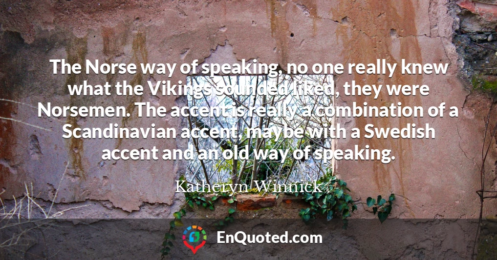 The Norse way of speaking, no one really knew what the Vikings sounded liked, they were Norsemen. The accent is really a combination of a Scandinavian accent, maybe with a Swedish accent and an old way of speaking.