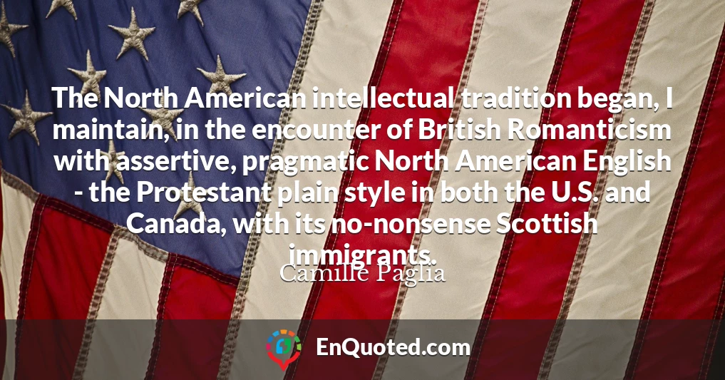 The North American intellectual tradition began, I maintain, in the encounter of British Romanticism with assertive, pragmatic North American English - the Protestant plain style in both the U.S. and Canada, with its no-nonsense Scottish immigrants.