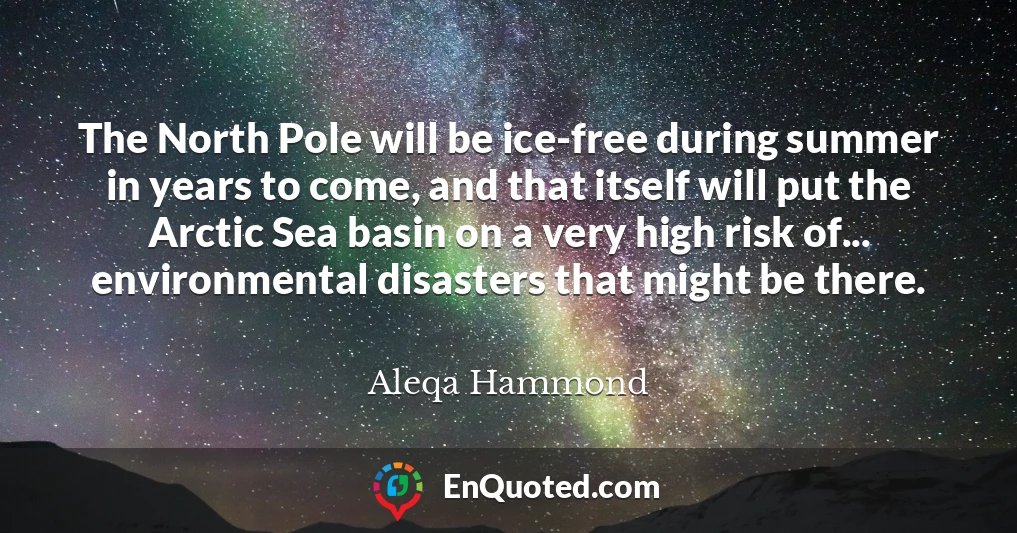 The North Pole will be ice-free during summer in years to come, and that itself will put the Arctic Sea basin on a very high risk of... environmental disasters that might be there.