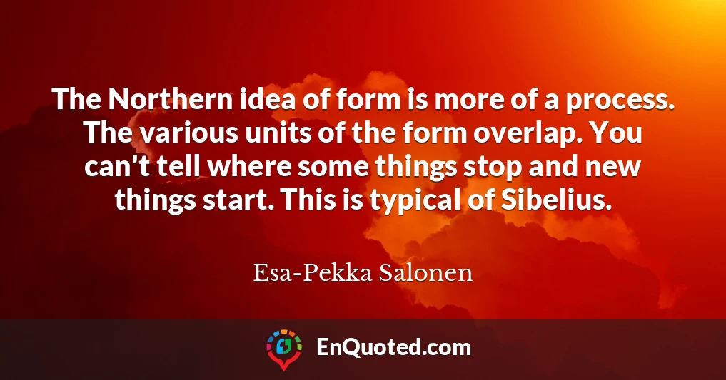 The Northern idea of form is more of a process. The various units of the form overlap. You can't tell where some things stop and new things start. This is typical of Sibelius.