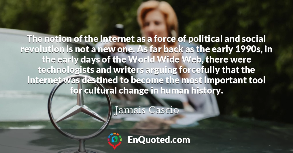 The notion of the Internet as a force of political and social revolution is not a new one. As far back as the early 1990s, in the early days of the World Wide Web, there were technologists and writers arguing forcefully that the Internet was destined to become the most important tool for cultural change in human history.