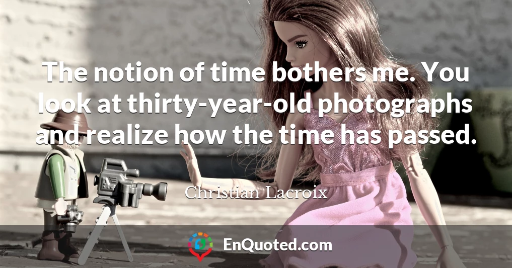 The notion of time bothers me. You look at thirty-year-old photographs and realize how the time has passed.