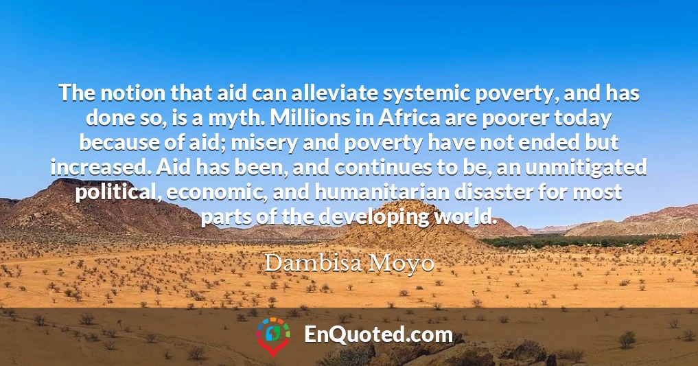 The notion that aid can alleviate systemic poverty, and has done so, is a myth. Millions in Africa are poorer today because of aid; misery and poverty have not ended but increased. Aid has been, and continues to be, an unmitigated political, economic, and humanitarian disaster for most parts of the developing world.