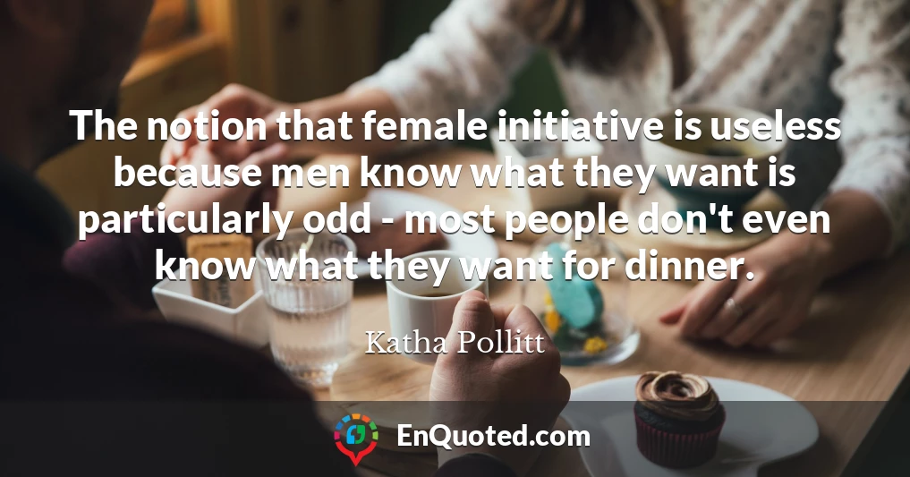The notion that female initiative is useless because men know what they want is particularly odd - most people don't even know what they want for dinner.