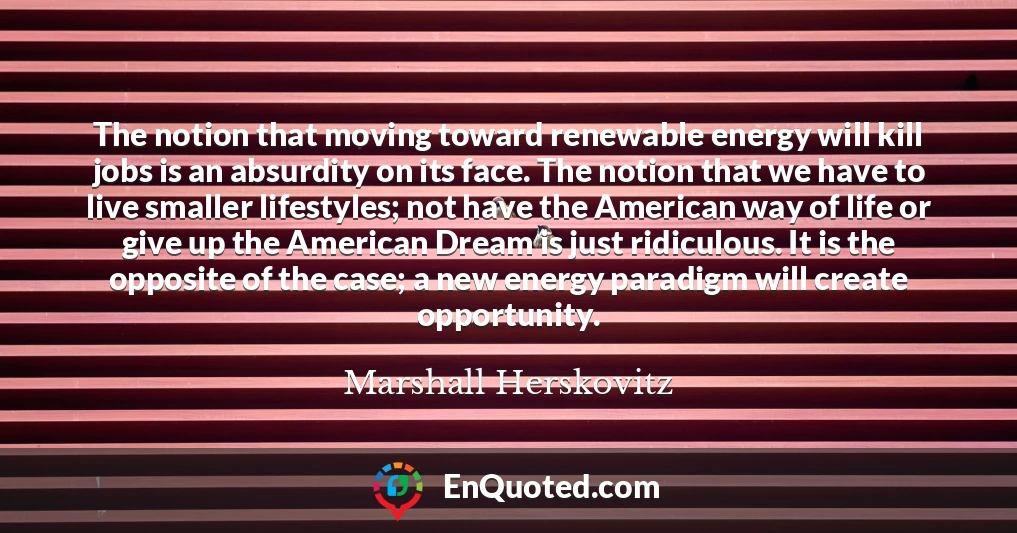 The notion that moving toward renewable energy will kill jobs is an absurdity on its face. The notion that we have to live smaller lifestyles; not have the American way of life or give up the American Dream is just ridiculous. It is the opposite of the case; a new energy paradigm will create opportunity.