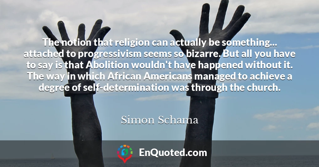 The notion that religion can actually be something... attached to progressivism seems so bizarre. But all you have to say is that Abolition wouldn't have happened without it. The way in which African Americans managed to achieve a degree of self-determination was through the church.