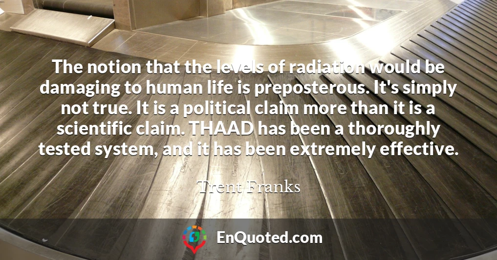 The notion that the levels of radiation would be damaging to human life is preposterous. It's simply not true. It is a political claim more than it is a scientific claim. THAAD has been a thoroughly tested system, and it has been extremely effective.