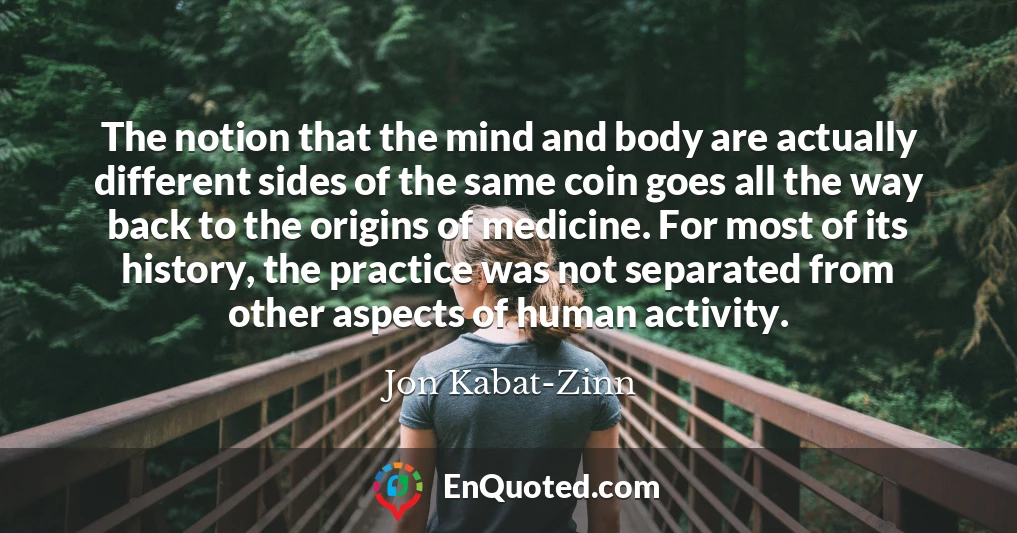 The notion that the mind and body are actually different sides of the same coin goes all the way back to the origins of medicine. For most of its history, the practice was not separated from other aspects of human activity.