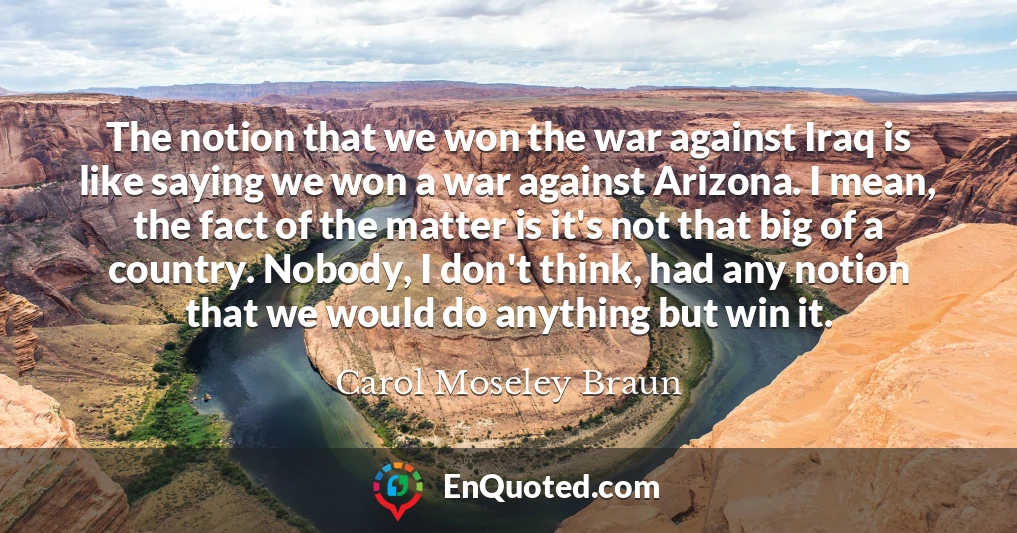 The notion that we won the war against Iraq is like saying we won a war against Arizona. I mean, the fact of the matter is it's not that big of a country. Nobody, I don't think, had any notion that we would do anything but win it.