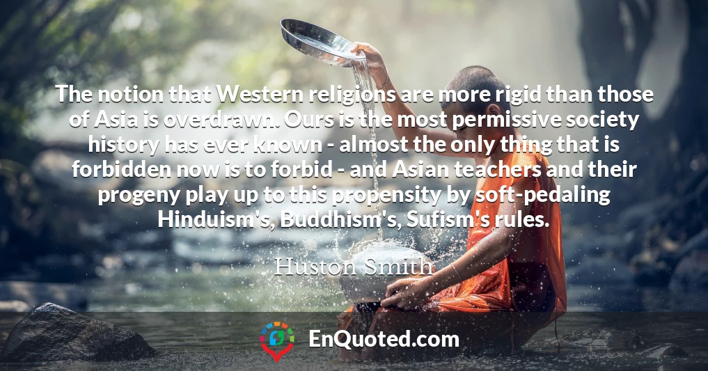 The notion that Western religions are more rigid than those of Asia is overdrawn. Ours is the most permissive society history has ever known - almost the only thing that is forbidden now is to forbid - and Asian teachers and their progeny play up to this propensity by soft-pedaling Hinduism's, Buddhism's, Sufism's rules.