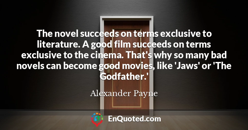 The novel succeeds on terms exclusive to literature. A good film succeeds on terms exclusive to the cinema. That's why so many bad novels can become good movies, like 'Jaws' or 'The Godfather.'