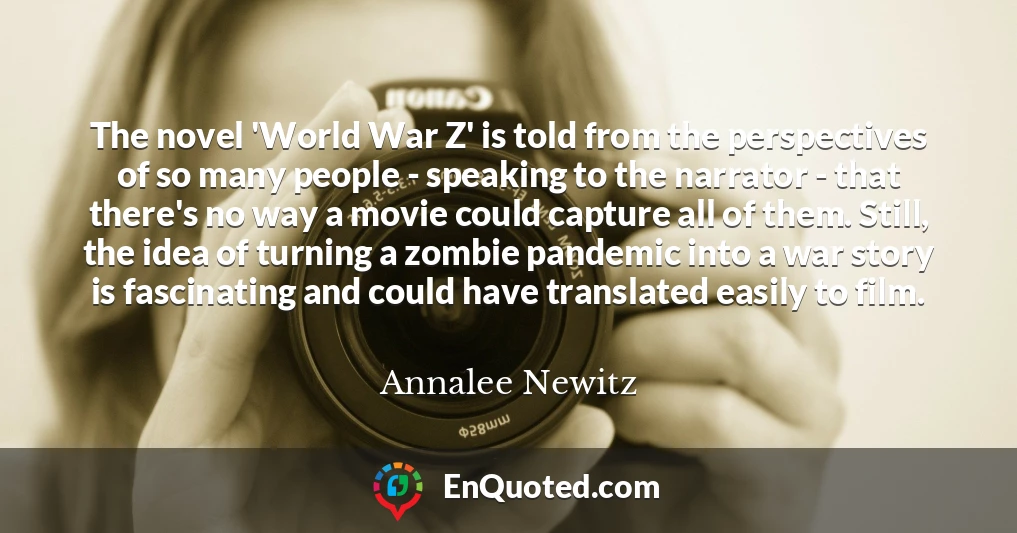 The novel 'World War Z' is told from the perspectives of so many people - speaking to the narrator - that there's no way a movie could capture all of them. Still, the idea of turning a zombie pandemic into a war story is fascinating and could have translated easily to film.
