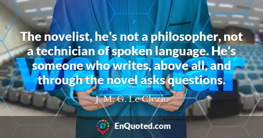 The novelist, he's not a philosopher, not a technician of spoken language. He's someone who writes, above all, and through the novel asks questions.
