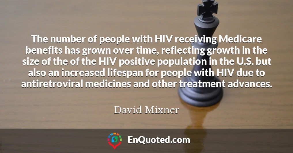 The number of people with HIV receiving Medicare benefits has grown over time, reflecting growth in the size of the of the HIV positive population in the U.S. but also an increased lifespan for people with HIV due to antiretroviral medicines and other treatment advances.