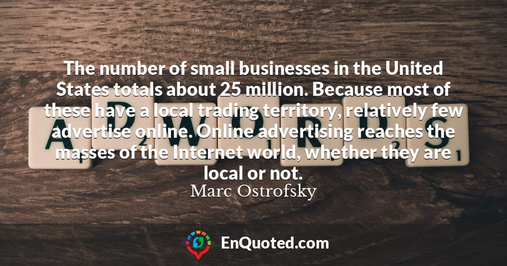 The number of small businesses in the United States totals about 25 million. Because most of these have a local trading territory, relatively few advertise online. Online advertising reaches the masses of the Internet world, whether they are local or not.